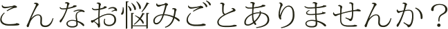 こんなお悩みごとありませんか？