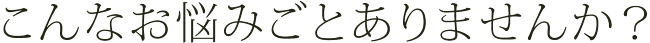 こんなお悩みごとありませんか？